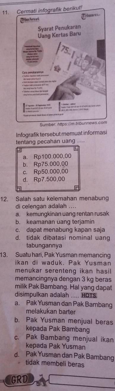 Sumber: ht
Infografik tersebut memuat informasi
tentang pecahan uang ....
a. Rp100.000,00
b. Rp75.000,00
c. Rp50.000,00
d. Rp7.500,00
12. Salah satu kelemahan menabung
di celengan adalah ....
a. kemungkinan uang rentan rusak
b. keamanan uang terjamin
c. dapat menabung kapan saja
d. tidak dibatasi nominal uang
tabungannya
13. Suatu hari, Pak Yusman memancing
ikan di waduk. Pak Yusman
menukar serenteng ikan hasil
memancingnya dengan 3 kg beras
milik Pak Bambang. Hal yang dapat
disimpulkan adalah .... HOTS
a. Pak Yusman dan Pak Bambang
melakukan barter
b. Pak Yusman menjual beras
kepada Pak Bambang
c. Pak Bambang menjual ikan
kepada Pak Yusman
d. Pak Yusman dan Pak Bambang
tidak membeli beras
GRD