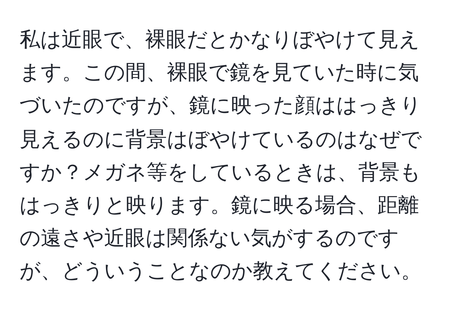 私は近眼で、裸眼だとかなりぼやけて見えます。この間、裸眼で鏡を見ていた時に気づいたのですが、鏡に映った顔ははっきり見えるのに背景はぼやけているのはなぜですか？メガネ等をしているときは、背景もはっきりと映ります。鏡に映る場合、距離の遠さや近眼は関係ない気がするのですが、どういうことなのか教えてください。