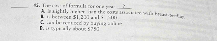 The cost of formula for one year ________
A. is slightly higher than the costs associated with breast-feeding
B. is between $1,200 and $1,500
C can be reduced by buying online
D. is typically about $750