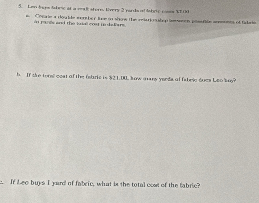 Leo buys fabric at a craft store. Every 2 yards of fabric costs $7.00
a. Create a double number line to show the relationship between possible amounts of fabric 
in yards and the total cost in dollars. 
b. If the total cost of the fabric is $21.00, how many yards of fabric does Leo buy? 
c. If Leo buys I yard of fabric, what is the total cost of the fabric?