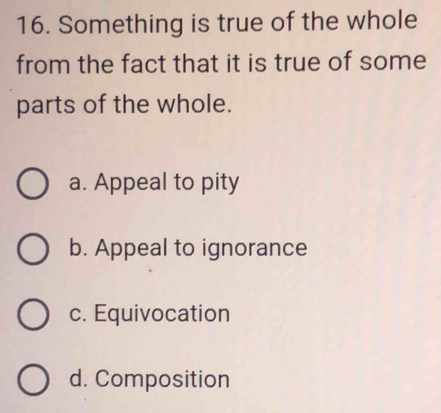 Something is true of the whole
from the fact that it is true of some
parts of the whole.
a. Appeal to pity
b. Appeal to ignorance
c. Equivocation
d. Composition