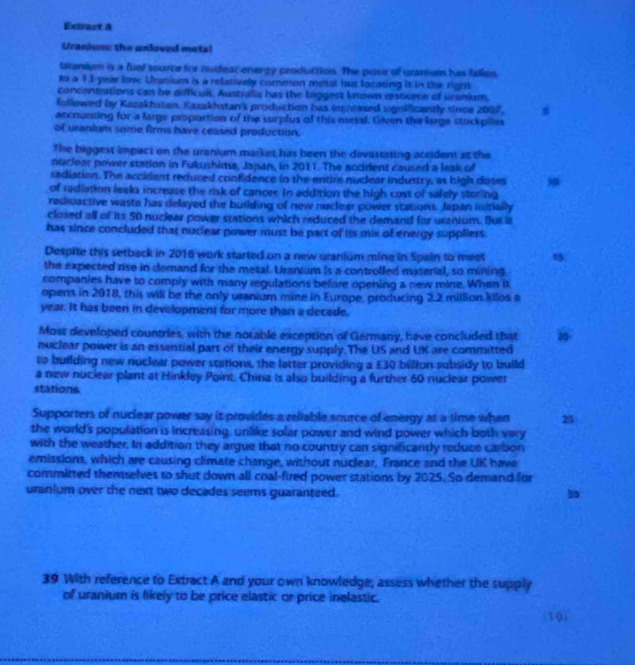 Extract A
Uraniume the unloved metal
tranium is a fuel soorce for nudear energy production. The puer of gramnrn has fallon
to a 13 year love Uratium is a relatively common metal but locating it in the right
concentrations can be difficult. Australia has the biggest known resturce of uranium,
followed by Kazaktstan, Kazakhstan's production has inceased significantly sioce 2007.
accounting for a farge proportion of the surplus of this metal. Given the large stockpiles
of uranium some firms have ceased production.
The biggest impact on the uranium market has been the devastating accident at the
nuclear power station in Fukushima, Japan, in 2011. The accident caused a leak of
radiation. The accident reduced confidence in the entire nuclear industry, as high doses 
of radiation leaks increase the risk of cancer. In addition the high cost of safely storing
radiuactive waste has delayed the building of new nuclear power stations. Japan initially
closed all of its 50 nuclear power stations which reduced the demand for uranium. But it
has since concluded that nuclear power must be part of its mix of energy suppliers.
Despite this setback in 2016 work started on a new uranium mine in Spain to meet 15
the expected rise in demand for the metal. Uranium is a controlled material, so mining
companies have to comply with many regulations before opening a new mine. When it
opens in 2018, this will be the only uranium mine in Europe, producing 2.2 million kilos a
year. It has been in development for more than a decade,
Most developed countries, with the notable exception of Germany, have concluded that 30
nuclear power is an essential part of their energy supply. The US and UK are committed
to building new nuclear power stations, the latter providing a £30 billion subsidy to build
a new nuclear plant at Hinkley Point. China is also building a further 60 nuclear power
stations
Supporters of nuclear power say it provides a reliable source of energy at a time when 25
the world's population is increasing, unlike solar power and wind power which both vary
with the weather. In addition they argue that no country can significantly reduce carbon
emissions, which are causing climate change, without nuclear, France and the UK have
committed themselves to shut down all coal-fired power stations by 2025. So demand for
uranium over the next two decades seems guaranteed.
39 With reference to Extract A and your own knowledge, assess whether the supply
of uranium is likely to be price elastic or price inelastic.
(10)