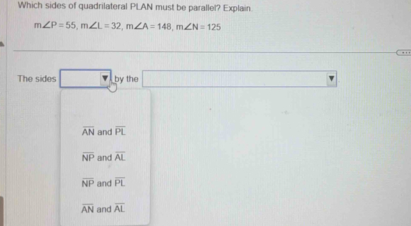 Which sides of quadrilateral PLAN must be parallel? Explain.
m∠ P=55, m∠ L=32, m∠ A=148, m∠ N=125
The sides □ by the □ .
overline AN and overline PL
overline NP and overline AL
overline NP and overline PL
overline AN and overline AL