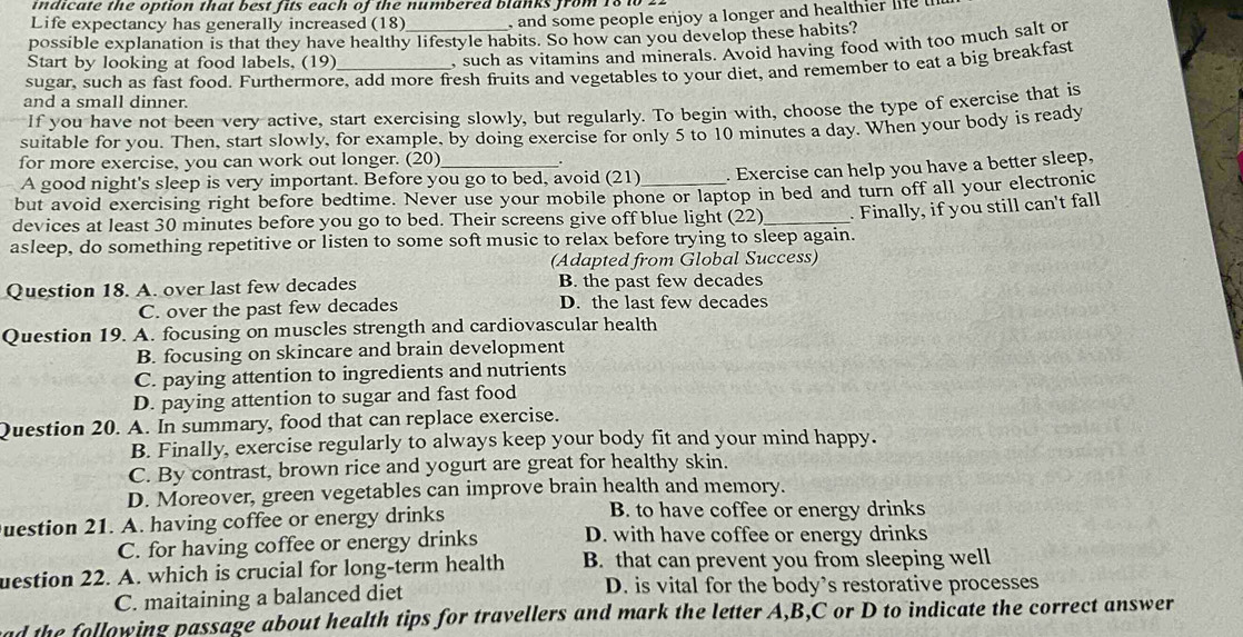 undicate the option that best fits each of the numbered blanks from 18 10 2
Life expectancy has generally increased (18 , and some people enjoy a longer and healthier life t
possible explanation is that they have healthy lifestyle habits. So how can you develop these habits?
Start by looking at food labels, (19)
, such as vitamins and minerals. Avoid having food with too much salt or
sugar, such as fast food. Furthermore, add more fresh fruits and vegetables to your diet, and remember to eat a big breakfast
and a small dinner.
If you have not been very active, start exercising slowly, but regularly. To begin with, choose the type of exercise that is
suitable for you. Then, start slowly, for example, by doing exercise for only 5 to 10 minutes a day. When your body is ready
for more exercise, you can work out longer. (20) .
A good night's sleep is very important. Before you go to bed, avoid (21) . Exercise can help you have a better sleep,
but avoid exercising right before bedtime. Never use your mobile phone or laptop in bed and turn off all your electronic
devices at least 30 minutes before you go to bed. Their screens give off blue light (22)
asleep, do something repetitive or listen to some soft music to relax before trying to sleep again.  Finally, if you still can't fall
(Adapted from Global Success)
Question 18. A. over last few decades B. the past few decades
C. over the past few decades D. the last few decades
Question 19. A. focusing on muscles strength and cardiovascular health
B. focusing on skincare and brain development
C. paying attention to ingredients and nutrients
D. paying attention to sugar and fast food
Question 20. A. In summary, food that can replace exercise.
B. Finally, exercise regularly to always keep your body fit and your mind happy.
C. By contrast, brown rice and yogurt are great for healthy skin.
D. Moreover, green vegetables can improve brain health and memory.
uestion 21. A. having coffee or energy drinks B. to have coffee or energy drinks
C. for having coffee or energy drinks D. with have coffee or energy drinks
uestion 22. A. which is crucial for long-term health B. that can prevent you from sleeping well
C. maitaining a balanced diet D. is vital for the body’s restorative processes
ad the following passage about health tips for travellers and mark the letter A,B,C or D to indicate the correct answer