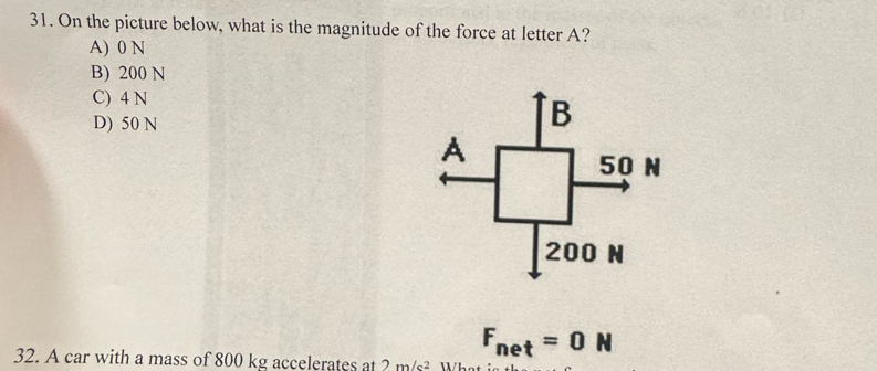 On the picture below, what is the magnitude of the force at letter A?
A) 0 N
B) 200 N
C) 4 N
D) 50 N
B
A
50 N
200 N
F_net=0N
32. A car with a mass of 800 kg accelerates at ? m/c^2 What