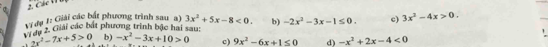 di 
Vi dụ 1: Giải các bất phương trình sau a) 3x^2+5x-8<0</tex>. b) -2x^2-3x-1≤ 0. c) 3x^2-4x>0. 
Vị dụ 2. Giải các bất phương trình bậc hai sau: 
c) 9x^2-6x+1≤ 0 d) 
1 2x^2-7x+5>0 b) -x^2-3x+10>0 -x^2+2x-4<0</tex>