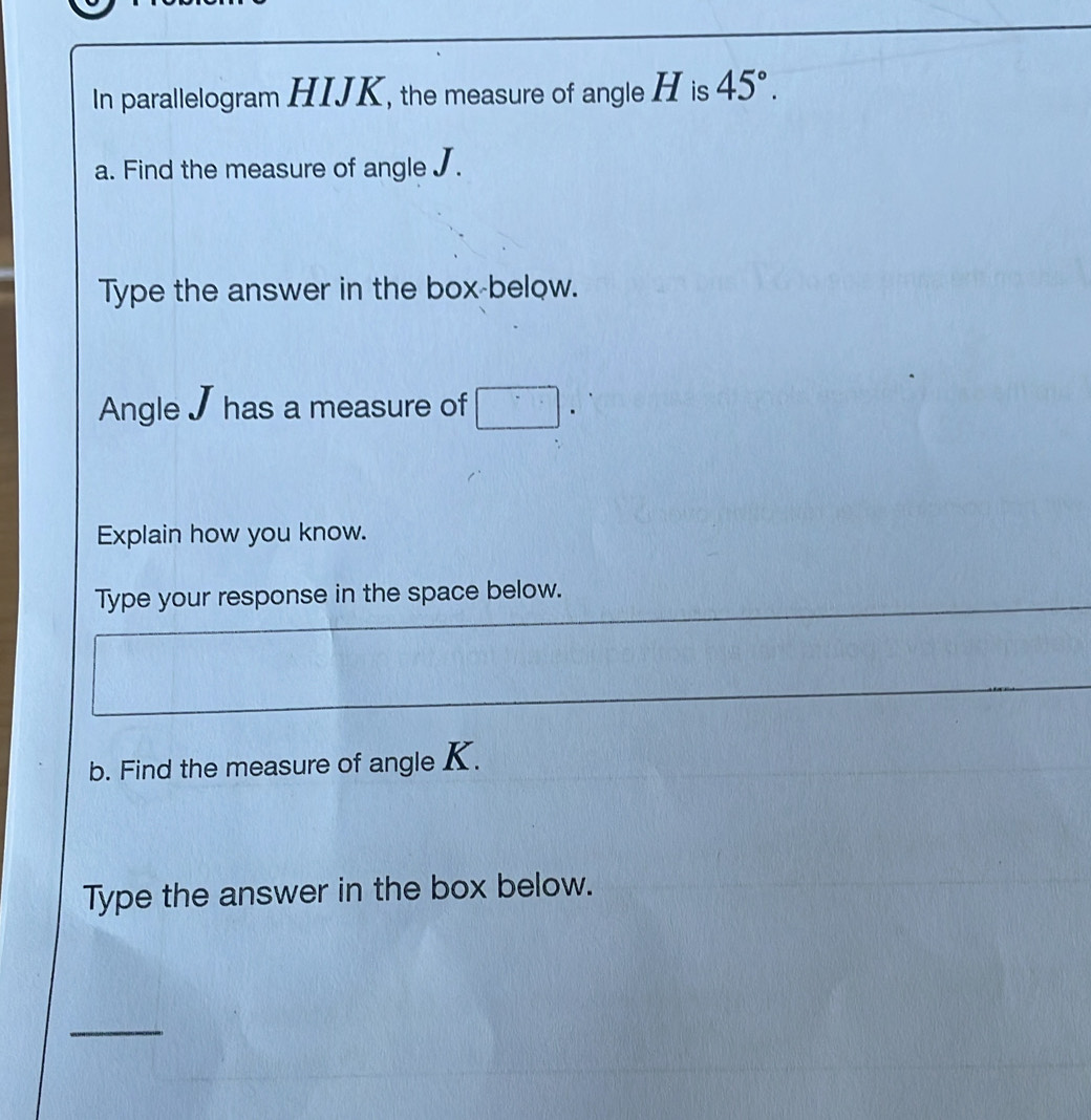 In parallelogram HIJK, the measure of angle H is 45°. 
a. Find the measure of angle J. 
Type the answer in the box-below. 
Angle J has a measure of . 
Explain how you know. 
Type your response in the space below. 
b. Find the measure of angle K. 
Type the answer in the box below. 
_