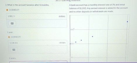 What is the account balance after 6 months. A bank account has a monthly interest rate of 1% and initial
balance of $1,000. Any earned interest is added to the account
CORRECT! and no other deposits or withdrawals are made.
1061.5 dollars
I year.
CORRECT!
1   6 9 7 dollars
2 years.