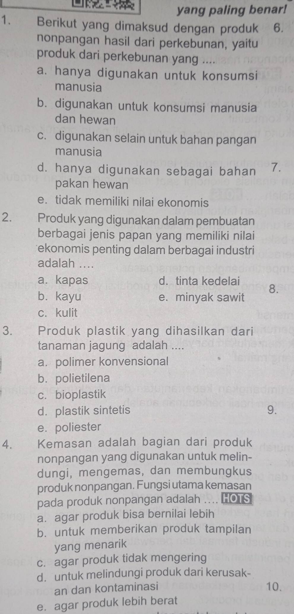 yang paling benar!
1. Berikut yang dimaksud dengan produk 6.
nonpangan hasil dari perkebunan, yaitu
produk dari perkebunan yang ....
a. hanya digunakan untuk konsumsi
manusia
b. digunakan untuk konsumsi manusia
dan hewan
c. digunakan selain untuk bahan pangan
manusia
d. hanya digunakan sebagai bahan 7.
pakan hewan
e. tidak memiliki nilai ekonomis
2. Produk yang digunakan dalam pembuatan
berbagai jenis papan yang memiliki nilai
ekonomis penting dalam berbagai industri
adalah ....
a. kapas d.tinta kedelai
8.
b. kayu e. minyak sawit
c. kulit
3. Produk plastik yang dihasilkan dari
tanaman jagung adalah ....
a. polimer konvensional
b. polietilena
c.bioplastik
d. plastik sintetis 9.
e. poliester
4. Kemasan adalah bagian dari produk
nonpangan yang digunakan untuk melin-
dungi, mengemas, dan membungkus
produk nonpangan. Fungsi utama kemasan
pada produk nonpangan adalah .... HOTS
a. agar produk bisa bernilai lebih
b. untuk memberikan produk tampilan
yang menarik
c. agar produk tidak mengering
d. untuk melindungi produk dari kerusak-
an dan kontaminasi 10.
e. agar produk lebih berat