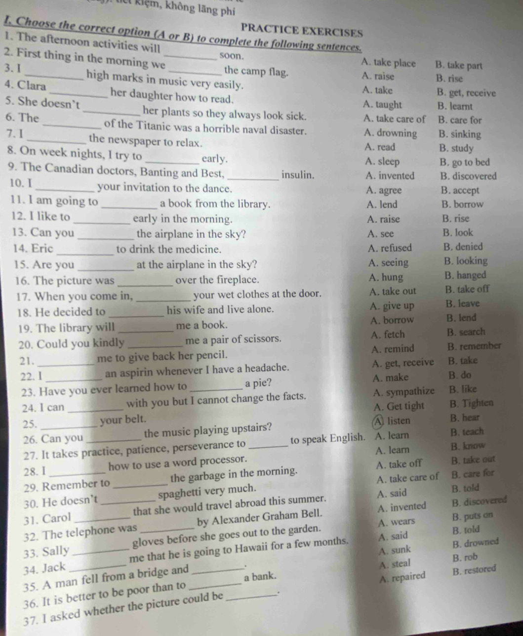 lêt kiệm, không lãng phi
PRACTICE EXERCISES
I. Choose the correct option (A or B) to complete the following sentences.
1. The afternoon activities will
soon. A. take place B. take part
2. First thing in the morning we_ the camp flag.
A. raise B. rise
3. I _high marks in music very easily.
A. take B. get, receive
4. Clara_ her daughter how to read.
5. She doesn’t A. taught B. learnt
_her plants so they always look sick. A. take care of B. care for
6. The _of the Titanic was a horrible naval disaster. A. drowning B. sinking
7.I_ the newspaper to relax.
A. read B. study
8. On week nights, I try to _early. A. sleep B. go to bed
9. The Canadian doctors, Banting and Best, _insulin. A. invented B. discovered
10.I _your invitation to the dance. A. agree B. accept
11. I am going to _a book from the library. A. lend B. borrow
12. I like to _early in the morning. A. raise B. rise
13. Can you _the airplane in the sky? A. see B. look
_
14. Eric to drink the medicine. A. refused B. denied
15. Are you _at the airplane in the sky? A. seeing B. looking
16. The picture was _over the fireplace. A. hung B. hanged
17. When you come in, _your wet clothes at the door. A. take out B. take off
18. He decided to _his wife and live alone. A. give up B. leave
19. The library will me a book. A. borrow B. lend
20. Could you kindly_ _me a pair of scissors. A. fetch B. search
21. _me to give back her pencil. A. remind B. remember
22. I _an aspirin whenever I have a headache. A. get, receive B. take
A. make B. do
23. Have you ever learned how to _a pie?
24. I can _with you but I cannot change the facts. A. sympathize B. like
A. Get tight B. Tighten
25. _your belt. A listen B. hear
26. Can you _the music playing upstairs?
27. It takes practice, patience, perseverance to _to speak English. A. learn B. teach
A. learn B. know
28. I _how to use a word processor.
29. Remember to the garbage in the morning. A. take off B. take out
30. He doesn’t _spaghetti very much. A. take care of B. care for
31. Carol __that she would travel abroad this summer. A. said
B. told
B. puts on
32. The telephone was by Alexander Graham Bell. A. invented B. discovered
A. said B. told
33. Sally_ gloves before she goes out to the garden. A. wears
A. sunk B. drowned
34. Jack _me that he is going to Hawaii for a few months.
. B. rob
35. A man fell from a bridge and_
A. steal
a bank.
A. repaired B. restored
36. It is better to be poor than to_
37. I asked whether the picture could be
.