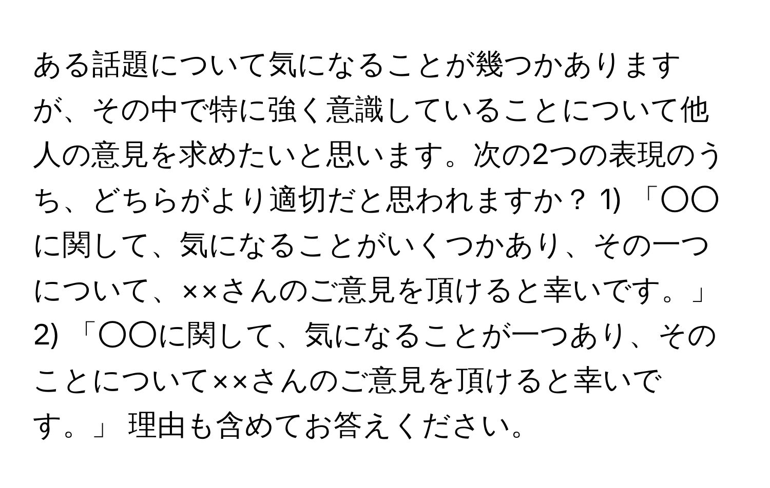 ある話題について気になることが幾つかありますが、その中で特に強く意識していることについて他人の意見を求めたいと思います。次の2つの表現のうち、どちらがより適切だと思われますか？ 1) 「○○に関して、気になることがいくつかあり、その一つについて、××さんのご意見を頂けると幸いです。」 2) 「○○に関して、気になることが一つあり、そのことについて××さんのご意見を頂けると幸いです。」 理由も含めてお答えください。