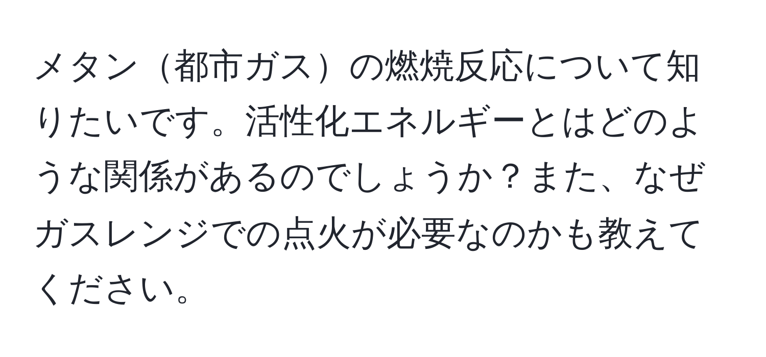 メタン都市ガスの燃焼反応について知りたいです。活性化エネルギーとはどのような関係があるのでしょうか？また、なぜガスレンジでの点火が必要なのかも教えてください。