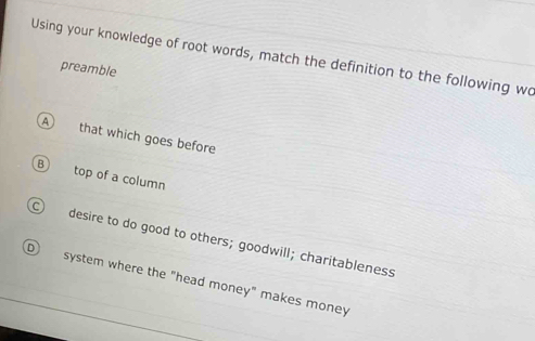 Using your knowledge of root words, match the definition to the following wo
preamble
A that which goes before
top of a column
desire to do good to others; goodwill; charitableness
system where the "head money" makes money