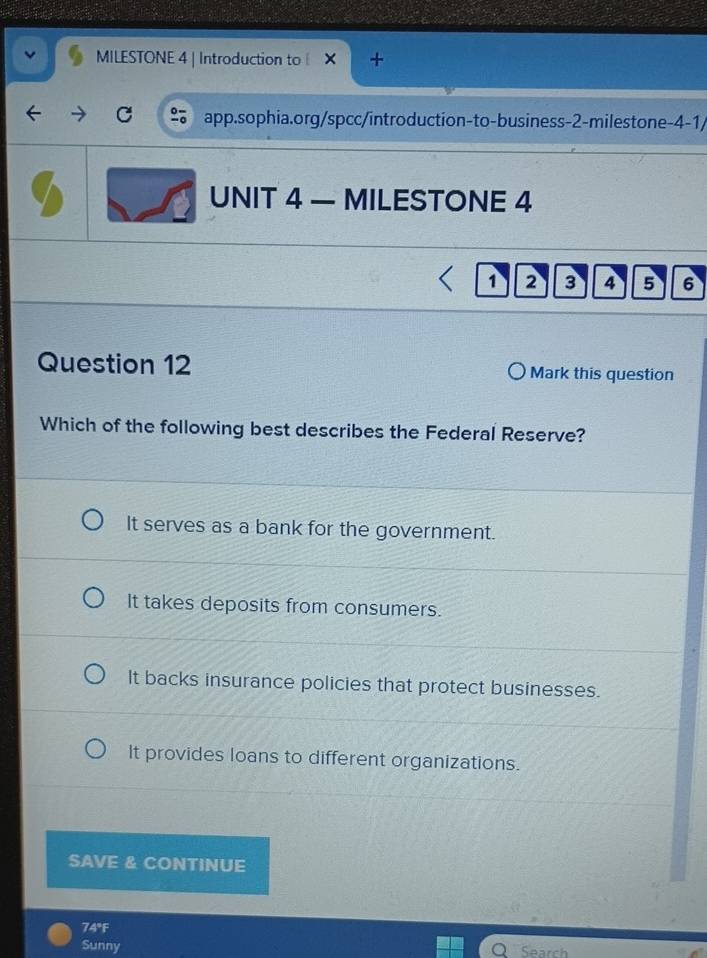 MILESTONE 4 | Introduction to
C app.sophia.org/spcc/introduction-to-business-2-milestone-4-1/
UNIT 4 — MILESTONE 4
1 2 3 4 5 6
Question 12 Mark this question
Which of the following best describes the Federal Reserve?
It serves as a bank for the government.
It takes deposits from consumers.
It backs insurance policies that protect businesses.
It provides loans to different organizations.
SAVE & CONTINUE
74°F
Sunny Search