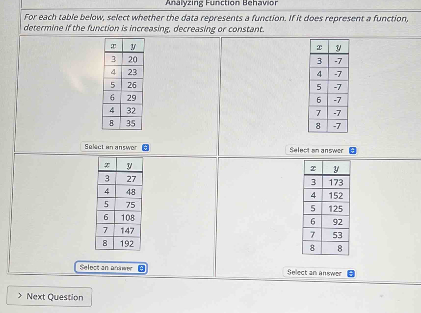 Analyzing Function Behavior 
For each table below, select whether the data represents a function. If it does represent a function, 
determine if the function is increasing, decreasing or constant. 





Select an answer Select an answer 





Select an answer Select an answer 
Next Question