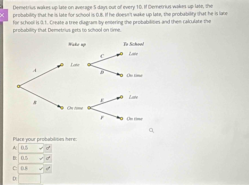 Demetrius wakes up late on average 5 days out of every 10. If Demetrius wakes up late, the 
probability that he is late for school is 0.8. If he doesn't wake up late, the probability that he is late 
for school is 0.1. Create a tree diagram by entering the probabilities and then calculate the 
probability that Demetrius gets to school on time. 
Place your probabilities here: 
A: 0.5 sigma^4
B: 0.5 sigma^6
C: 0.8 sigma°
D: