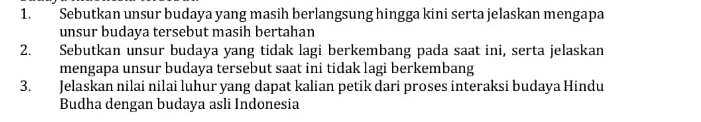 Sebutkan unsur budaya yang masih berlangsung hingga kini serta jelaskan mengapa 
unsur budaya tersebut masih bertahan 
2. Sebutkan unsur budaya yang tidak lagi berkembang pada saat ini, serta jelaskan 
mengapa unsur budaya tersebut saat ini tidak lagi berkembang 
3. Jelaskan nilai nilai luhur yang dapat kalian petik dari proses interaksi budaya Hindu 
Budha dengan budaya asli Indonesia