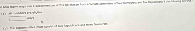 how many ways can a subcommittee of five be chosen from a Senate committee of four Democrats and five Republicans if the following are true 
(a) all members are eligible 
□ ways 
(b) the subcommittee must consist of two Republicans and three Democrats