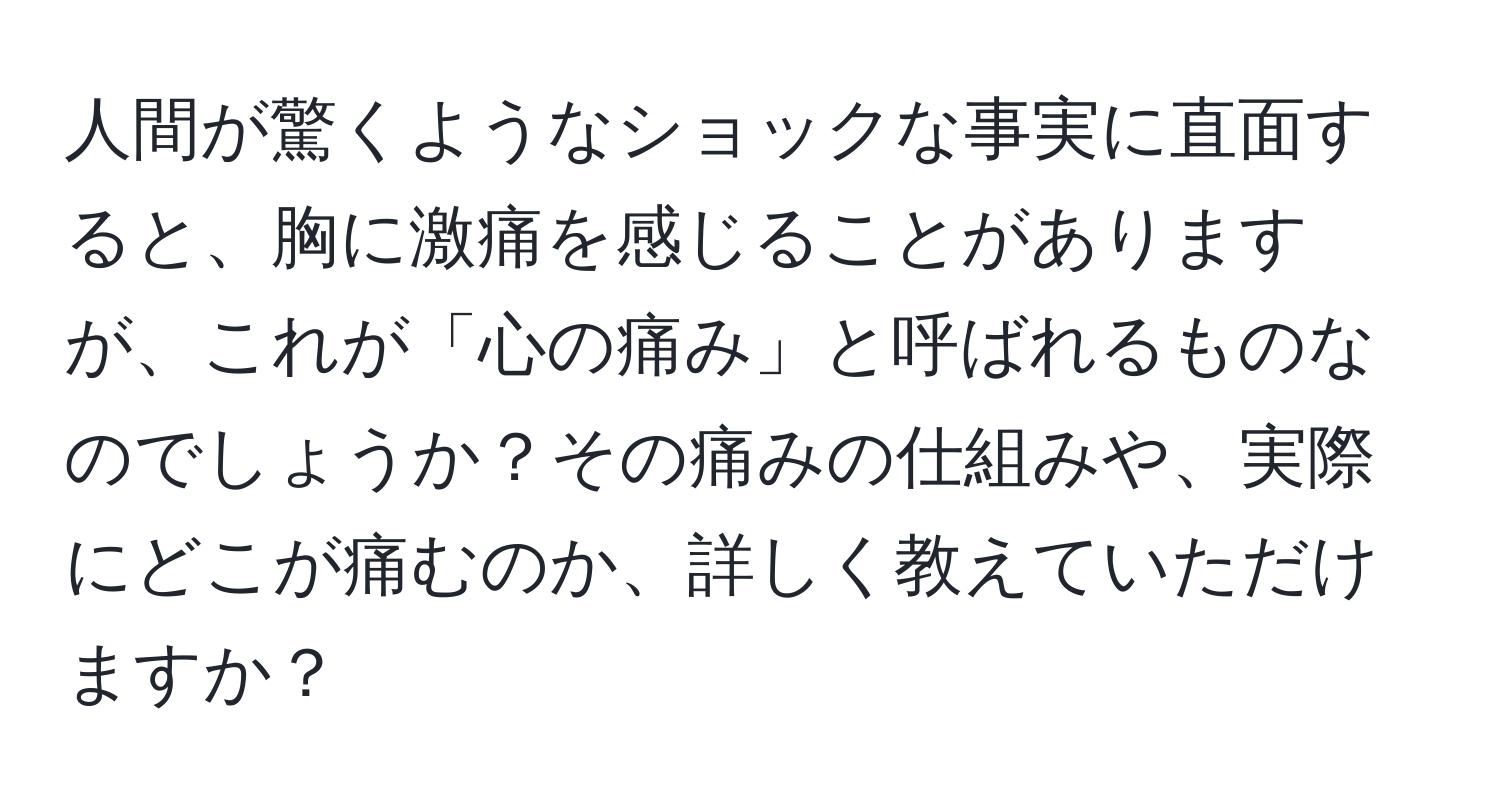 人間が驚くようなショックな事実に直面すると、胸に激痛を感じることがありますが、これが「心の痛み」と呼ばれるものなのでしょうか？その痛みの仕組みや、実際にどこが痛むのか、詳しく教えていただけますか？