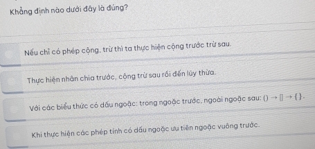 Khẳng định nào dưới đây là đúng?
Nếu chỉ có phép cộng, trừ thì ta thực hiện cộng trước trừ sau.
Thực hiện nhân chia trước, cộng trừ sau rối đến lũy thừa,
Với các biểu thức có dấu ngoặc: trong ngoặc trước, ngoài ngoặc sau: Oto []to  .
Khi thực hiện các phép tính có dấu ngoặc ưu tiên ngoặc vuông trước.