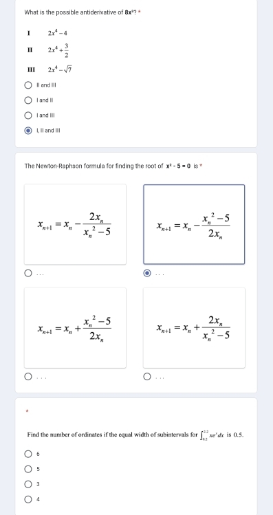 What is the possible antiderivative of 8x^2?^*
I 2x^4-4
Ⅱ 2x^4+ 3/2 
III 2x^4-sqrt(7)
Il and IIl
I and II
I and III
I, I and II
The Newton-Raphson formula for finding the root of x^2-5=0 is *
x_n+1=x_n-frac 2x_n(x_n)^2-5 x_n+1=x_n-frac (x_n)^2-52x_n...
x_n+1=x_n+frac (x_n)^2-52x_n x_n+1=x_n+frac 2x_n(x_n)^2-5. . . . . 
Find the number of ordinates if the equal width of subintervals for ∈t _(0.1)^(1.2)xe^xdx is 0.5.
6
5
3
4