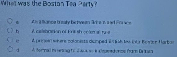 What was the Boston Tea Party?
a An alliance treaty between Britain and France
b A cefebration of British colonial rule
e A protest where colonists dumped British tea into Boston Harbor
d A formal meeting to discuss independence from Britain