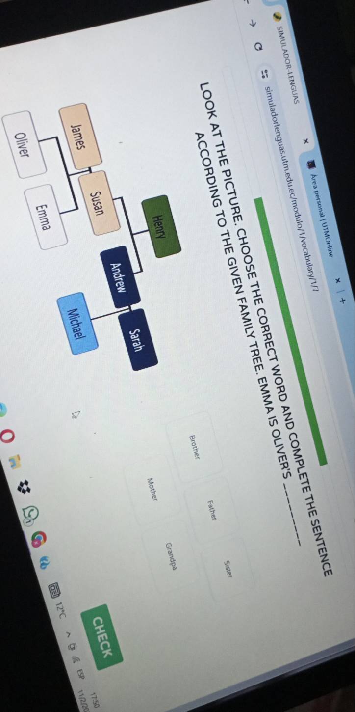 SIMULADOR-LENGUAS Área personal | UTMOnline 
simuladorlenguas.utm.edu.ec/modulo/1/vocabulary/1/7 
LOOK AT THE PICTURE. CHOOSE THE CORRECT WORD AND COMPLETE THE SENTENC 
ACCORDING TO THE GIVEN FAMILY TREE. EMMA IS OLIVER'S 
Sister 
Brother Father 
Grandpa 
Henry 
Mother 
Andrew Sarah 
Susan 
CHECK 
17:50 
James 
Michael 
ESP 11/2/20
12°C
Emma 
Oliver