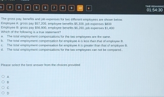 4 5 a 7 D TRVE REMANING 01:54:30
The gross pay, benefits and job expenses for two different employers are shown below.
Employee A: gross pay $57,200, employee benefts $5,300, job expenses $800
Employee B: gross pay $56,900, employee benelts $6,200, job expesses $1,400
Which of the following is a true statement?
a. The lotal employment compensations for the two employees are the same.
b. The total employment compensation for employee A is less than that of employee f.
c. The total employment compensation for employee A is greater than that of employee B.
d. The total employment compensations for the two employees can not be compared .
Please select the best answer from the choices provided
A
B
C
D