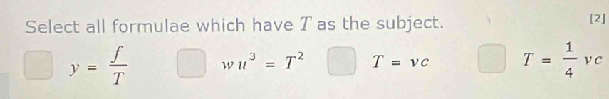 Select all formulae which have T as the subject. [2]
y= f/T 
wu^3=T^2 T=vc
T= 1/4 vc