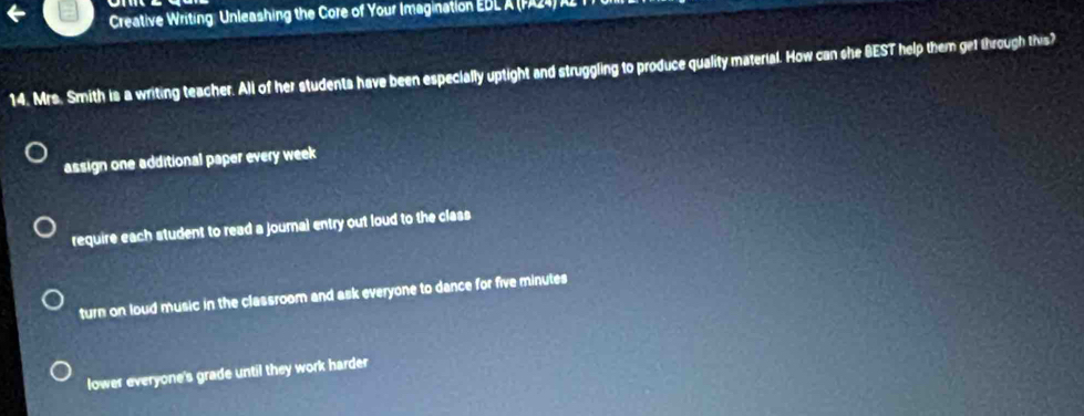 Creative Writing: Unleashing the Core of Your Imagination EBL A (P24) R
14. Mrs. Smith is a writing teacher. All of her students have been especially uptight and struggling to produce quality material. How can she BEST help them get through this?
assign one additional paper every week
require each student to read a journal entry out loud to the class
turn on loud music in the classroom and ask everyone to dance for five minutes
lower everyone's grade until they work harder