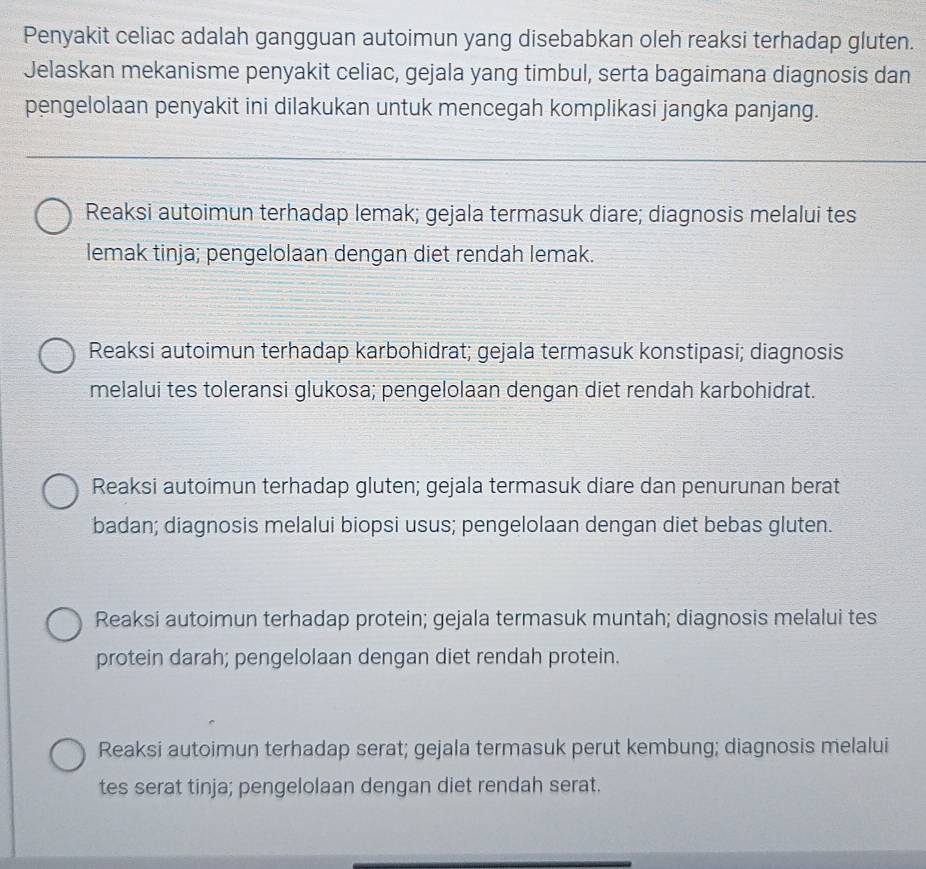 Penyakit celiac adalah gangguan autoimun yang disebabkan oleh reaksi terhadap gluten.
Jelaskan mekanisme penyakit celiac, gejala yang timbul, serta bagaimana diagnosis dan
pengelolaan penyakit ini dilakukan untuk mencegah komplikasi jangka panjang.
Reaksi autoimun terhadap lemak; gejala termasuk diare; diagnosis melalui tes
lemak tinja; pengelolaan dengan diet rendah lemak.
Reaksi autoimun terhadap karbohidrat; gejala termasuk konstipasi; diagnosis
melalui tes toleransi glukosa; pengelolaan dengan diet rendah karbohidrat.
Reaksi autoimun terhadap gluten; gejala termasuk diare dan penurunan berat
badan; diagnosis melalui biopsi usus; pengelolaan dengan diet bebas gluten.
Reaksi autoimun terhadap protein; gejala termasuk muntah; diagnosis melalui tes
protein darah; pengelolaan dengan diet rendah protein.
Reaksi autoimun terhadap serat; gejala termasuk perut kembung; diagnosis melalui
tes serat tinja; pengelolaan dengan diet rendah serat.