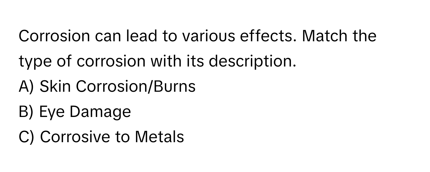 Corrosion can lead to various effects. Match the type of corrosion with its description.

A) Skin Corrosion/Burns 
B) Eye Damage 
C) Corrosive to Metals