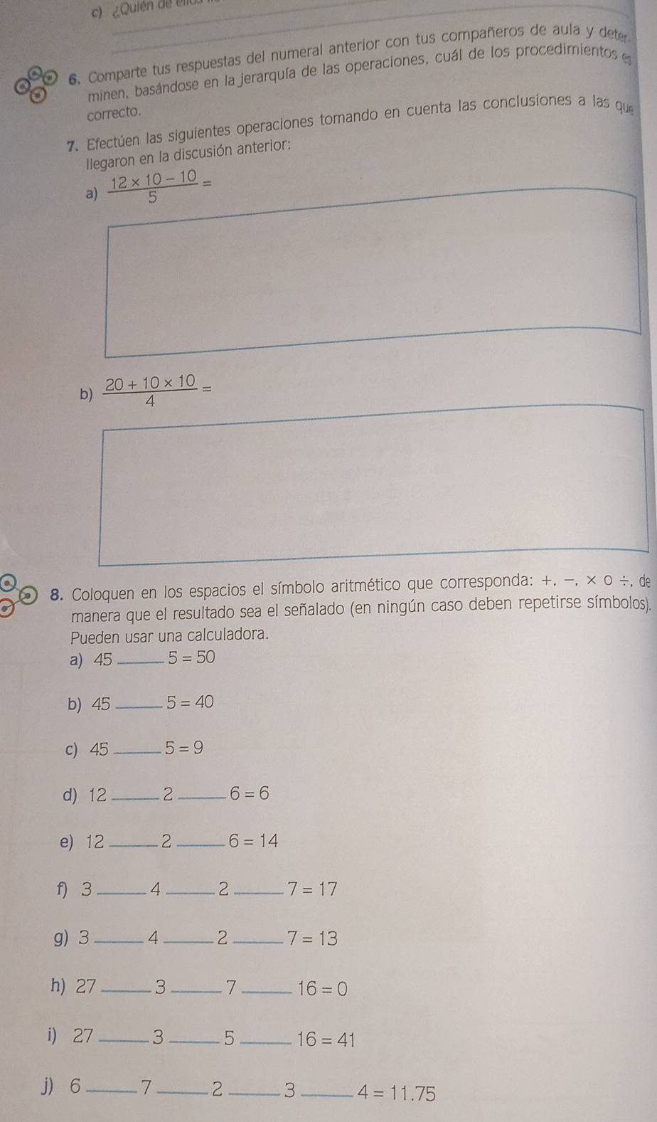 ¿Quién de éllo. 
6. Comparte tus respuestas del numeral anterior con tus compañeros de aula y deter 
minen, basándose en la jerarquía de las operaciones, cuál de los procedimientos e 
correcto. 
7. Efectúen las siguientes operaciones tomando en cuenta las conclusiones a las que 
Ilegaron en la discusión anterior: 
a)  (12* 10-10)/5 =
b)  (20+10* 10)/4 =
8. Coloquen en los espacios el símbolo aritmético que corresponda: +, −, × 0 ÷, de 
manera que el resultado sea el señalado (en ningún caso deben repetirse símbolos). 
Pueden usar una calculadora. 
a) 45_  5=50
b) 45_  5=40
c) 45_  5=9
d) 12_  2 _  6=6
e) 12 _ 2 _  6=14
f) 3 _ 4_  2_  7=17
g) 3_  4_  2 _ 7=13
h) 27 _ 3 _ 7_  16=0
i) 27_  3_  5 _ 16=41
j) 6 _ 7 _ 2_  3_  4=11.75