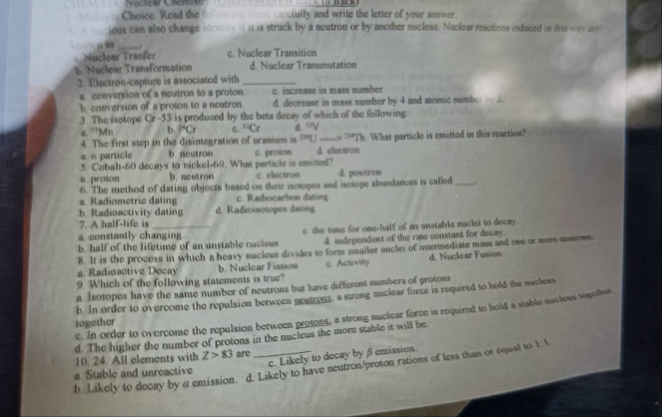 Nucicar Chemist
Multiple Choice, Read the f ollowing ioms carcfully and write the letter of your answer.
A nucious can also change identity if it is struck by a neutron or by another nucleus. Nuclear reactions induced in this way are
knownas_
Nuclear Tranfer c. Nuclear Transition
b. Nuclear Transformation d. Nuclear Transmutation
2. Electron-capture is associated with_
a. conversion of a neutron to a proton. c. increase in mass number.
b. conversion of a proton to a neutron. d. decrease in mass number by 4 and atomic number by 2
3. The isotope Cr-53 is produced by the beta decay of which of the following:
a. ‘’Mn b. ^54Cr C. ^52Cr d53V
4. The first step in the disintegration of uranium is ''U _--> -Th. What particle is emitted in this reaction?
a. a particle b neutron c. proton d. electron
5. Cobalt-60 decays to nickel-60. What particle is emitted?
a. proton b. neutron t. electron d. positron
6. The method of dating objects based on their isctopes and isctope abundances is called _..
a. Radiometric dating c. Radiocarbon dating
b. Radioactivity dating d. Radioisotopes dating
7. A half-life is
a. constantly changing c. the time for one-half of an unstable nuclei to decay.
b. half of the lifetime of an unstable nucleus d. independent of the rate constant for decay.
8. It is the process in which a heavy nuclous divides to form smaller nuclet of intermediate mass and one or more aestrons
a. Radioactive Decay b. Nuclear Fission c. Activity d. Nuclear Fusion
9. Which of the following statements is true?
a. Isotopes have the same number of neutrons but have different numbers of protons
h. In order to overcome the repulsion between neutrons, a strong nuclear force is required to hold the nucleus
e. In order to overcome the repulsion between protons, a strong nuclear force is required to hold a stable nucleus together
iogether
d. The higher the number of protons in the nucleus the more stable it will be.
e. Likely to decay byβemission.
10. 24. All elements with Z>83 are
b. Likely to decay by a emission. d. Likely to have neutron/proton rations of less than or equal to 1:1
a. Stable and unreactive