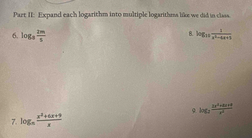 Part II: Expand each logarithm into multiple logarithms like we did in class. 
8. 
6. log _8 2m/5  log _10 1/x^2-6x+5 
7. log _n (x^2+6x+9)/x  9. log _2 (2x^2+8x+8)/x^2 