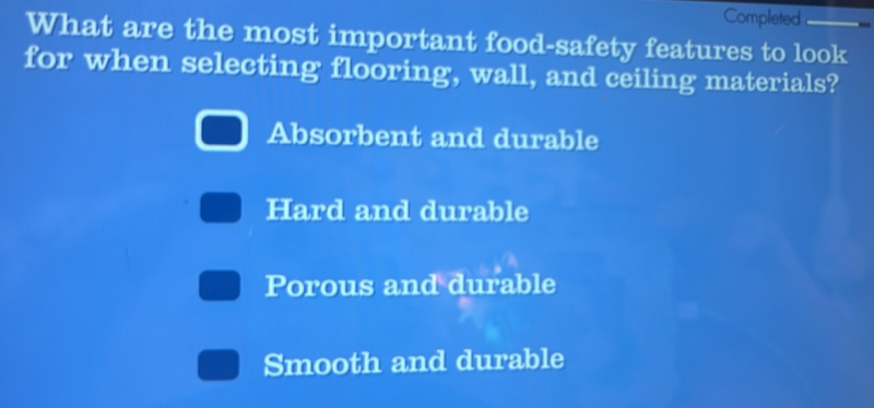 Completed
What are the most important food-safety features to look
for when selecting flooring, wall, and ceiling materials?
Absorbent and durable
Hard and durable
Porous and durable
Smooth and durable