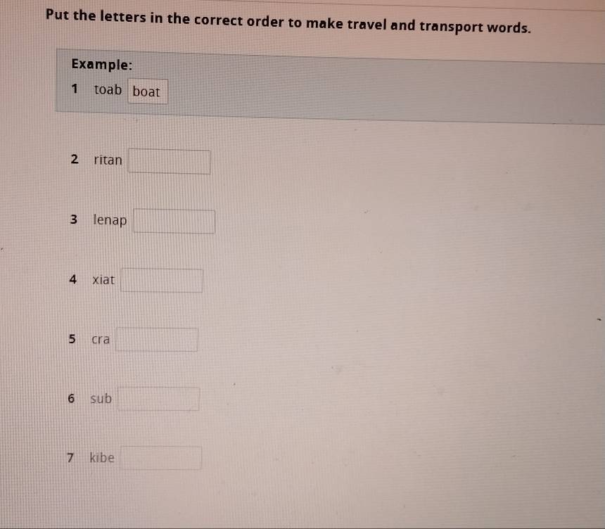 Put the letters in the correct order to make travel and transport words. 
Example: 
1 toab boat 
2 ritan □
3 lenap □
4 xiat □
5 cra □
6 sub □ 
7 kibe □