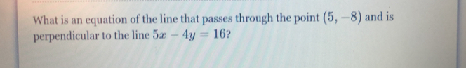 What is an equation of the line that passes through the point (5,-8) and is 
perpendicular to the line 5x-4y=16 ?