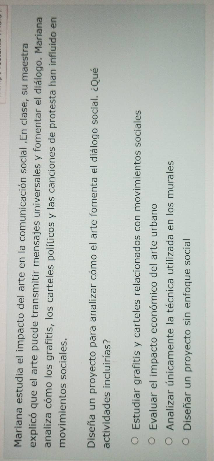 Mariana estudia el impacto del arte en la comunicación social .En clase, su maestra
explicó que el arte puede transmitir mensajes universales y fomentar el diálogo. Mariana
analiza cómo los grafitis, los carteles políticos y las canciones de protesta han influido en
movimientos sociales.
Diseña un proyecto para analizar cómo el arte fomenta el diálogo social. ¿Qué
actividades incluirías?
Estudiar grafitis y carteles relacionados con movimientos sociales
Evaluar el impacto económico del arte urbano
Analizar únicamente la técnica utilizada en los murales
Diseñar un proyecto sin enfoque social