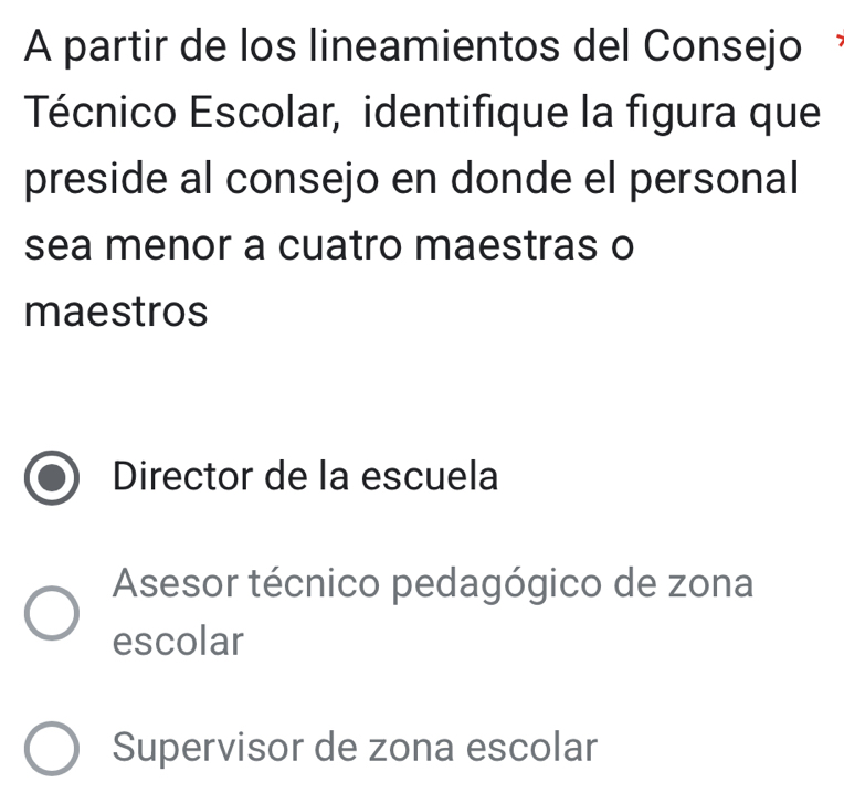 A partir de los lineamientos del Consejo
Técnico Escolar, identifique la figura que
preside al consejo en donde el personal
sea menor a cuatro maestras o
maestros
Director de la escuela
Asesor técnico pedagógico de zona
escolar
Supervisor de zona escolar