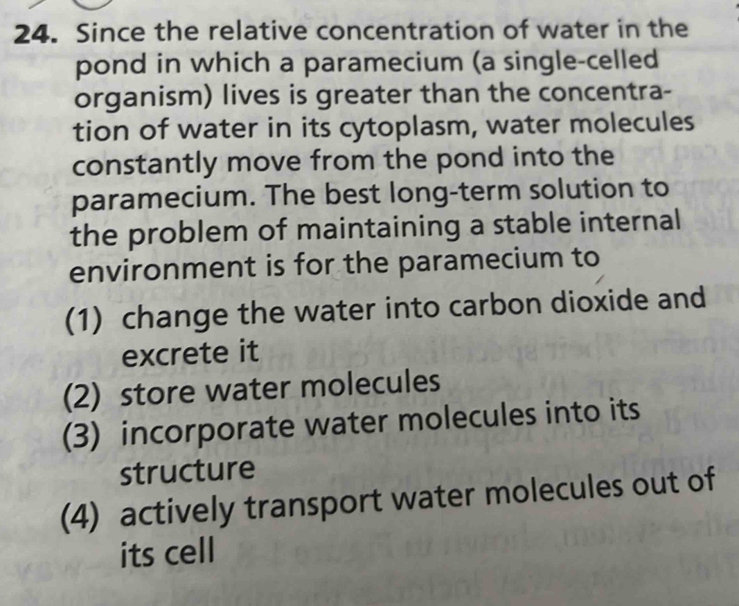 Since the relative concentration of water in the
pond in which a paramecium (a single-celled
organism) lives is greater than the concentra-
tion of water in its cytoplasm, water molecules
constantly move from the pond into the
paramecium. The best long-term solution to
the problem of maintaining a stable internal
environment is for the paramecium to
(1) change the water into carbon dioxide and
excrete it
(2) store water molecules
(3) incorporate water molecules into its
structure
(4) actively transport water molecules out of
its cell