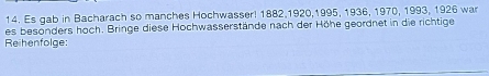 Es gab in Bacharach so manches Hochwasser! 1882, 1920, 1995, 1936, 1970, 1993, 1926 war 
es besonders hoch. Bringe diese Hochwasserstände nach der Höhe geordnet in die richtige 
Reihenfolge: