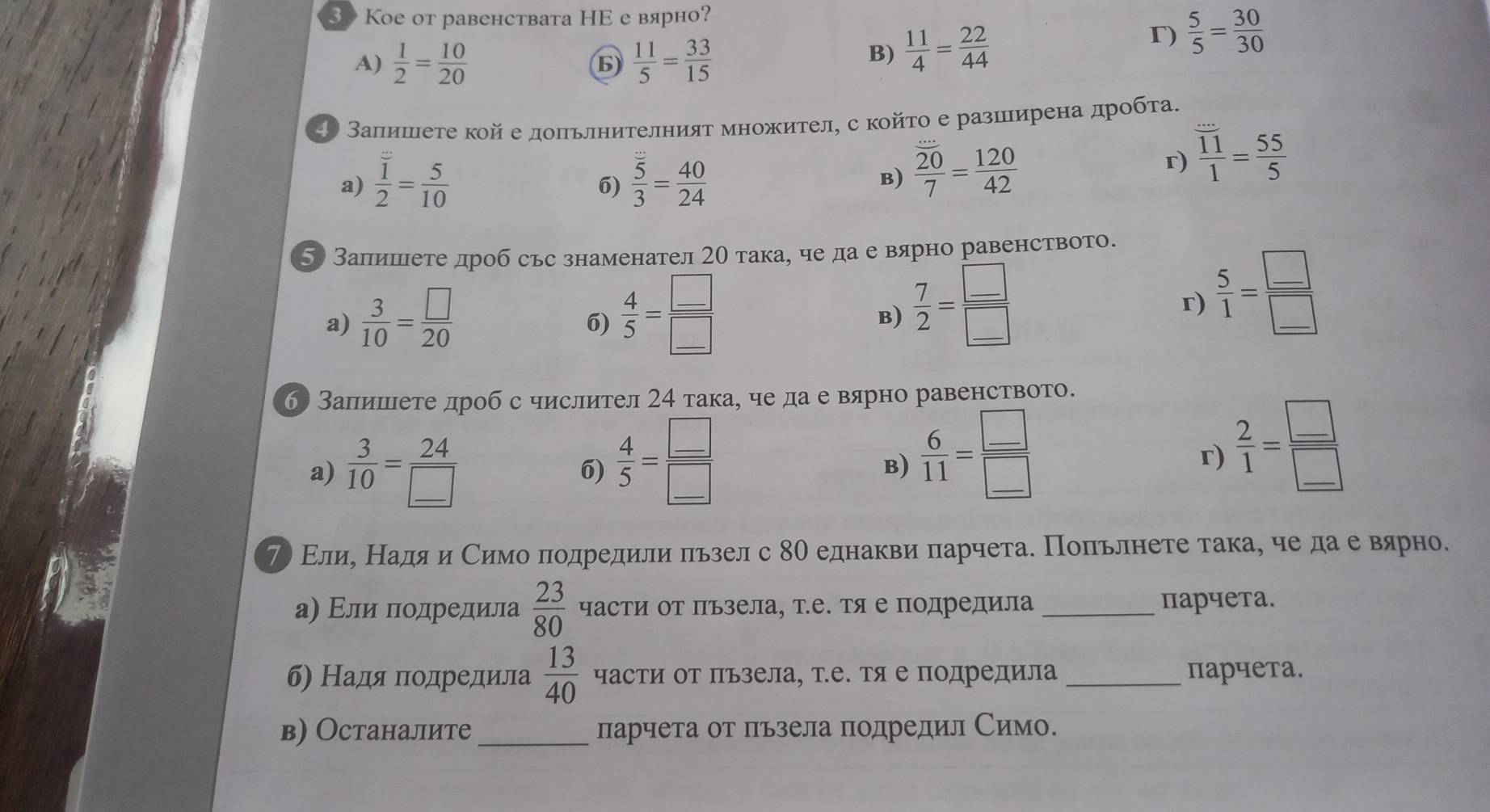 3> Kое oт равенствата HΕ е вярно?
A)  1/2 = 10/20   11/5 = 33/15 
B)  11/4 = 22/44 
r)  5/5 = 30/30 
4Ο Заπишιеτе кой е допьлнителният множител, скойτо е разшιирена дрοбτа.
a) frac overline 12= 5/10   5/3 = 40/24 
6)
B)  20/7 = 120/42 
r)  11/1 = 55/5 
5 Залишιете дроб сьс знаменател 2О така, че да е вярно равенството.
a)  3/10 = □ /20   4/5 = □ /□    7/2 = □ /□  
6)
B)
r)  5/1 = □ /□  
б Запишιете дроб с числител 24 така, че да е вярно равенството.
a)  3/10 = 24/□   6)  4/5 = □ /□  
B)  6/11 = □ /□  
r)  2/1 = □ /□  
プ Εлие НΕадя и Симо πодредили πьзел с 8Ο еднакви πарчета. Πоπьлнете така, че да е вαярно.
а) Εли πодредила  23/80  части Οт Πъзела, те. тя е подредила _парчета.
б) Надя пοдредила  13/40  части от Πъзела, те. тя е подредила _парчета.
в) Останалите _парчета от льзела подредил Симо.