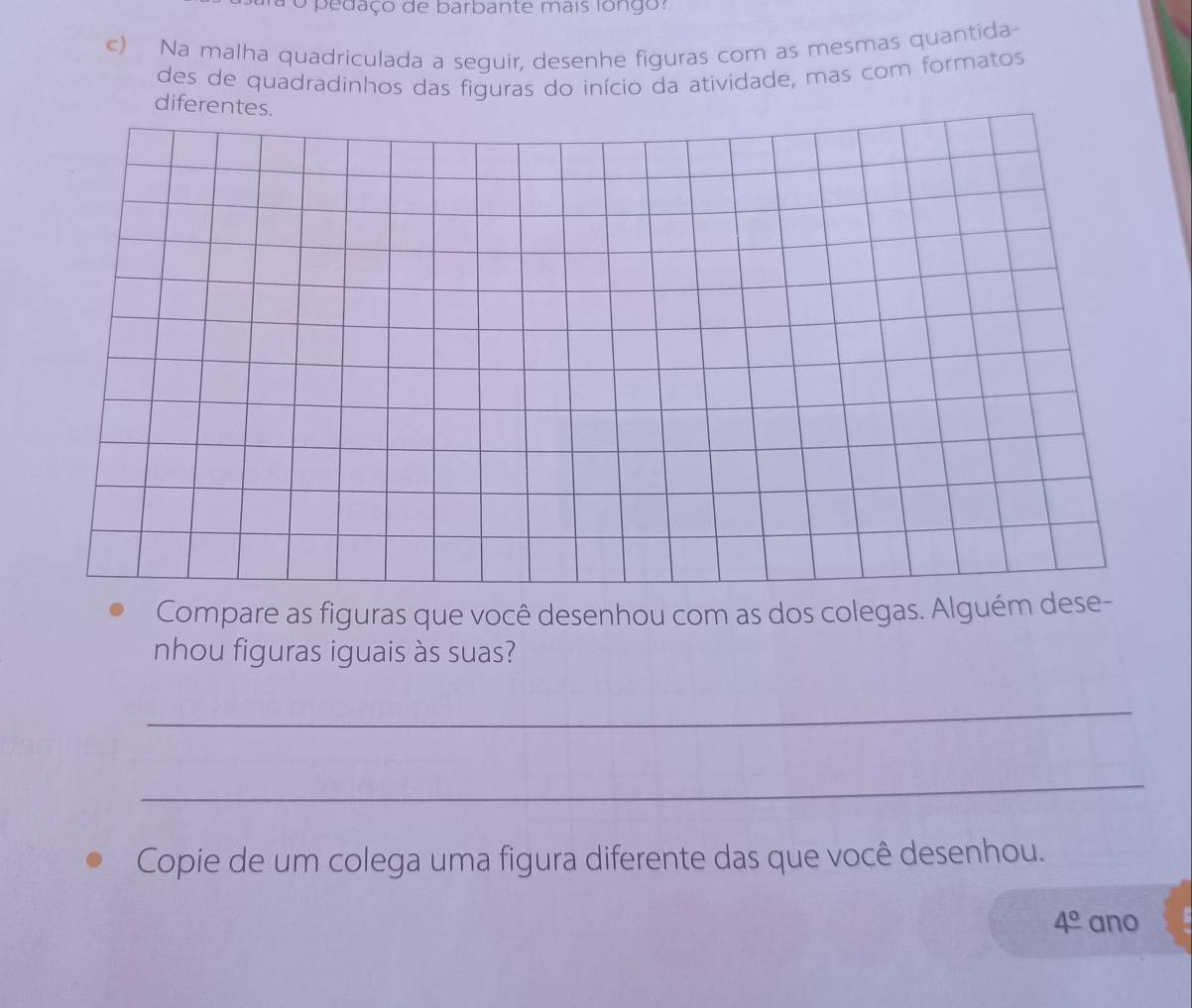 ro pedaço de barbante mais fongo: 
c) Na malha quadriculada a seguir, desenhe figuras com as mesmas quantida- 
des de quadradinhos das figuras do início da atividade, mas com formatos 
diferentes. 
Compare as figuras que você desenhou com as dos colegas. Alguém dese- 
nhou figuras iguais às suas? 
_ 
_ 
Copie de um colega uma figura diferente das que você desenhou.
4° ano