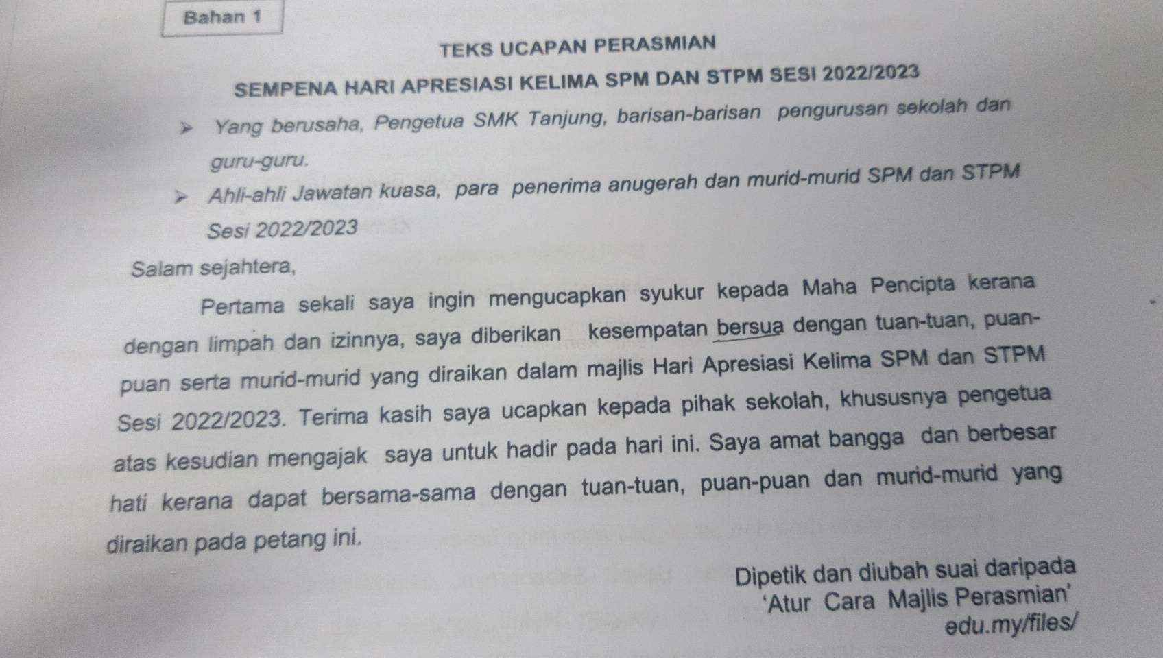 Bahan 1 
TEKS UCAPAN PERASMIAN 
SEMPENA HARI APRESIASI KELIMA SPM DAN STPM SESI 2022/2023 
Yang berusaha, Pengetua SMK Tanjung, barisan-barisan pengurusan sekolah dan 
guru-guru. 
Ahli-ahli Jawatan kuasa, para penerima anugerah dan murid-murid SPM dan STPM 
Sesi 2022/2023 
Salam sejahtera, 
Pertama sekali saya ingin mengucapkan syukur kepada Maha Pencipta kerana 
dengan limpah dan izinnya, saya diberikan kesempatan bersua dengan tuan-tuan, puan- 
puan serta murid-murid yang diraikan dalam majlis Hari Apresiasi Kelima SPM dan STPM 
Sesi 2022/2023. Terima kasih saya ucapkan kepada pihak sekolah, khususnya pengetua 
atas kesudian mengajak saya untuk hadir pada hari ini. Saya amat bangga dan berbesar 
hati kerana dapat bersama-sama dengan tuan-tuan, puan-puan dan murid-murid yang 
diraikan pada petang ini. 
Dipetik dan diubah suai daripada 
‘Atur Cara Majlis Perasmian’ 
edu.my/files/