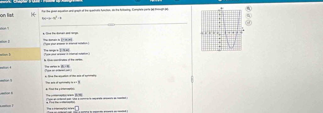 ewonć Chapter 3 Quiz - Follow up Assignmen 
For the given equation and graph of the quadratic function, do the following. Complete parts (a) through (e). 
on list f(x)=(x-5)^2-9
stion 1 
a. Give the domain and range. 
stion 2 The domain is overline (-∈fty ,∈fty )
(Type your answer in interval notation.) 
The range is (-9(-9,∈fty ). 
estion 3 (Type your answer in interval notation.) 
b. Give coordinates of the vertex. 
estion 4 The vertex is (5,-9)
(Type an ordered pair.) 
c. Give the equation of the axis of symmetry. 
estion 5 The axis of symmetry is x=5
d. Find the y-intercept(s). 
uestion 6 The y-intercept(s) is/are (0,16)
(Type an ordered pair. Use a comma to separate answers as needed.) 
e. Find the x-intercept(s). 
luestion 7 The x-intercept(s) is/are □ 
(Tine an ordered nair. Use a comma to separate answers as needed.)