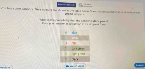 Bookwark code: 4D not allowed Calculator 
Zoe has some jumpers. Their colours are shown in the table below. She chooses a jumper at random from her 
green jumpers. 
What is the probability that the jumper is dark green? 
Give your answer as a fraction in its simplest form. 
Previous * Watch video Answer