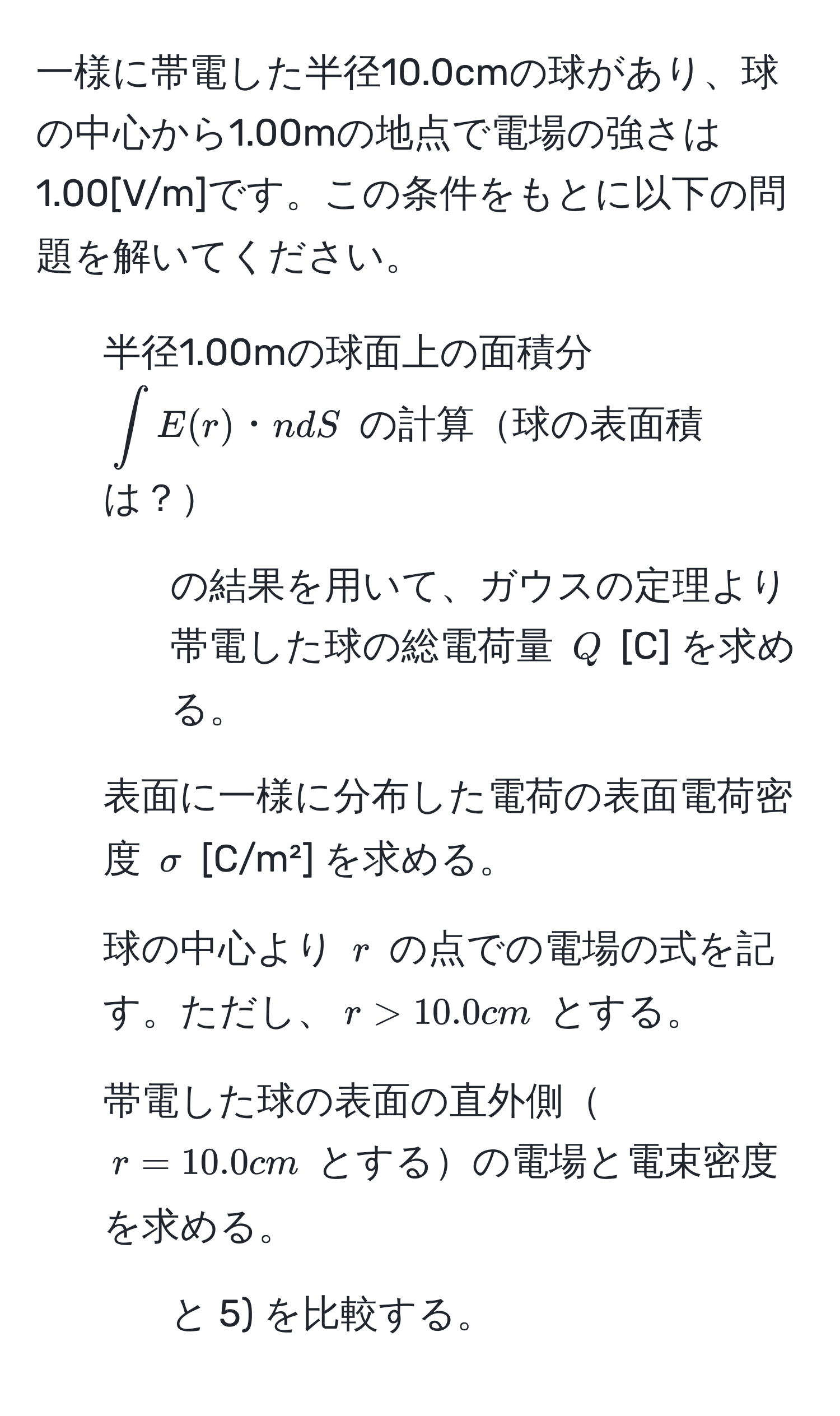 一様に帯電した半径10.0cmの球があり、球の中心から1.00mの地点で電場の強さは1.00[V/m]です。この条件をもとに以下の問題を解いてください。  
1) 半径1.00mの球面上の面積分 $∈t E(r)・n dS$ の計算球の表面積は？   
2) 1) の結果を用いて、ガウスの定理より帯電した球の総電荷量 $Q$ [C] を求める。  
3) 表面に一様に分布した電荷の表面電荷密度 $sigma$ [C/m²] を求める。  
4) 球の中心より $r$ の点での電場の式を記す。ただし、$r>10.0cm$ とする。  
5) 帯電した球の表面の直外側$r=10.0cm$ とするの電場と電束密度を求める。  
6) 3) と 5) を比較する。