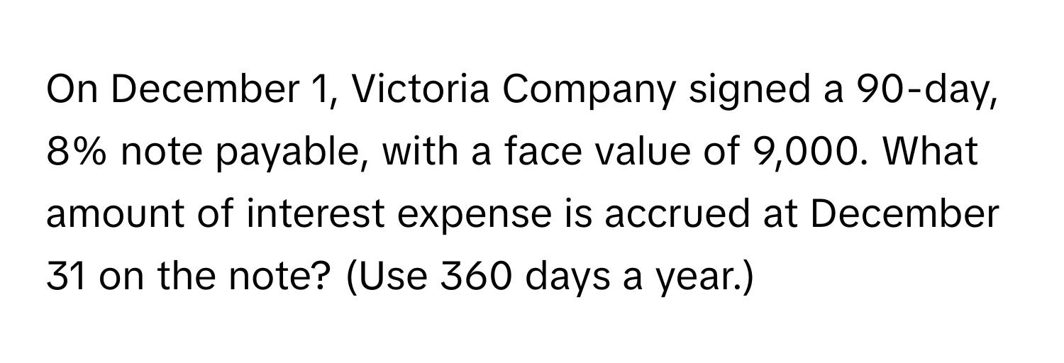 On December 1, Victoria Company signed a 90-day, 8% note payable, with a face value of 9,000. What amount of interest expense is accrued at December 31 on the note? (Use 360 days a year.)