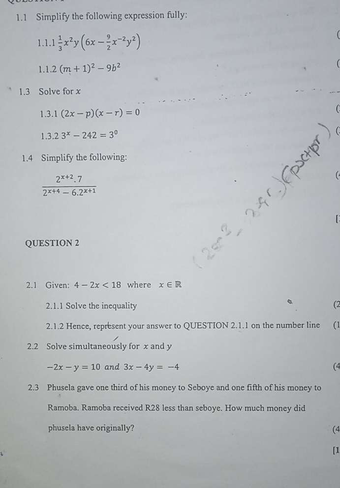 1.1 Simplify the following expression fully: 
1.1.1 1/3 x^2y(6x- 9/2 x^(-2)y^2)
1.1. 2(m+1)^2-9b^2
1.3 Solve for x
1.3 1(2x-p)(x-r)=0
1.3.23^x-242=3^0
1.4 Simplify the following:
 (2^(x+2).7)/2^(x+4)-6.2^(x+1) 
QUESTION 2 
2.1 Given: 4-2x<18</tex> where x∈ R
2.1.1 Solve the inequality (2 
2.1.2 Hence, represent your answer to QUESTION 2.1.1 on the number line (1 
2.2 Solve simultaneously for x and y
-2x-y=10 and 3x-4y=-4 (4 
2.3 Phusela gave one third of his money to Seboye and one fifth of his money to 
Ramoba. Ramoba received R28 less than seboye. How much money did 
phusela have originally? (4 
[1